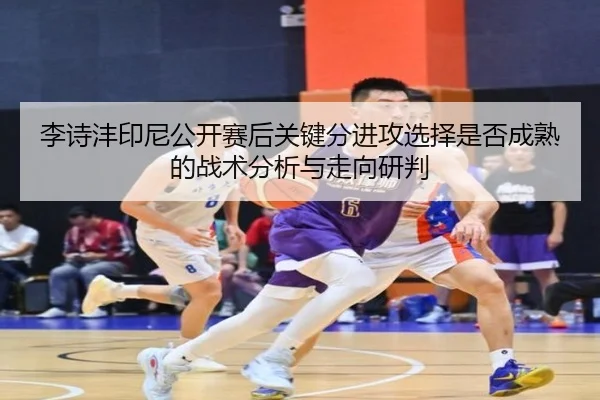 李诗沣印尼公开赛后关键分进攻选择是否成熟的战术分析与走向研判