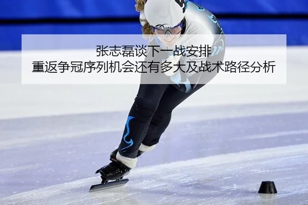 张志磊谈下一战安排 重返争冠序列机会还有多大及战术路径分析