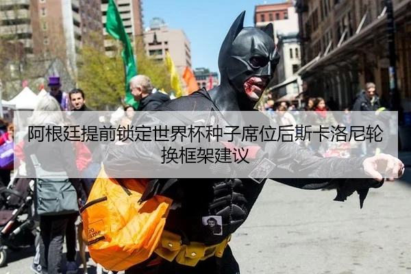 阿根廷提前锁定世界杯种子席位后斯卡洛尼轮换框架建议